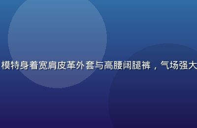 纽约街头欧美大气廓形穿搭，模特身着宽肩皮革外套与高腰阔腿裤，气场强大，体现日韩欧美欧美风格张力